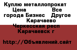 Куплю металлопрокат › Цена ­ 800 000 - Все города Бизнес » Другое   . Карачаево-Черкесская респ.,Карачаевск г.